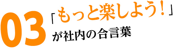 03「もっと楽しよう！」が社長の口グセ